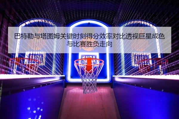 巴特勒与塔图姆关键时刻得分效率对比透视巨星成色与比赛胜负走向