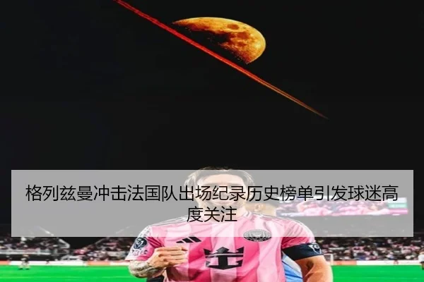 格列兹曼冲击法国队出场纪录历史榜单引发球迷高度关注