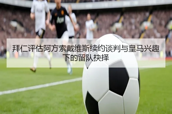 拜仁评估阿方索戴维斯续约谈判与皇马兴趣下的留队抉择