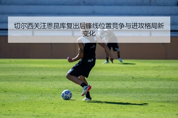 切尔西关注恩昆库复出后锋线位置竞争与进攻格局新变化